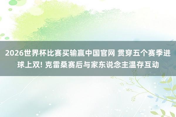 2026世界杯比赛买输赢中国官网 贯穿五个赛季进球上双! 克雷桑赛后与家东说念主温存互动