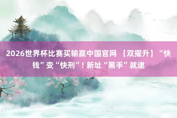 2026世界杯比赛买输赢中国官网 【双擢升】“快钱”变“快刑”! 新址“黑手”就逮
