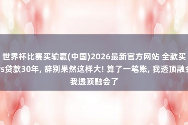 世界杯比赛买输赢(中国)2026最新官方网站 全款买房vs贷款30年， 辞别果然这样大! 算了一笔账， 我透顶融会了