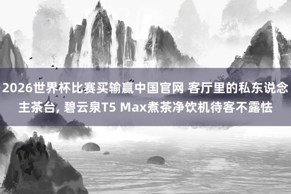 2026世界杯比赛买输赢中国官网 客厅里的私东说念主茶台， 碧云泉T5 Max煮茶净饮机待客不露怯
