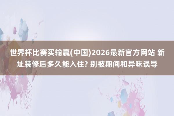 世界杯比赛买输赢(中国)2026最新官方网站 新址装修后多久能入住? 别被期间和异味误导