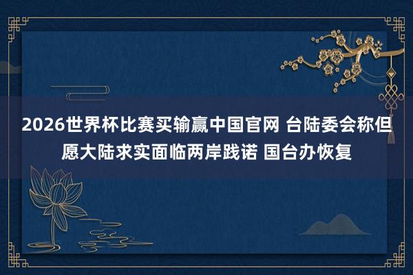 2026世界杯比赛买输赢中国官网 台陆委会称但愿大陆求实面临两岸践诺 国台办恢复