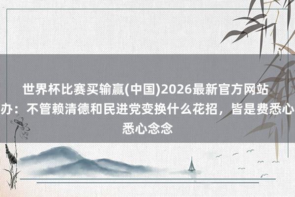世界杯比赛买输赢(中国)2026最新官方网站 国台办：不管赖清德和民进党变换什么花招，皆是费悉心念念