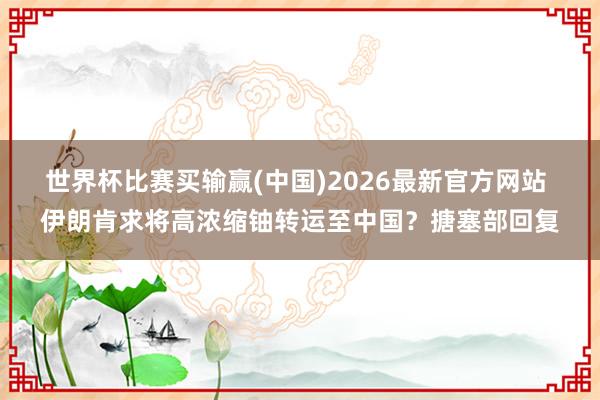世界杯比赛买输赢(中国)2026最新官方网站 伊朗肯求将高浓缩铀转运至中国？搪塞部回复