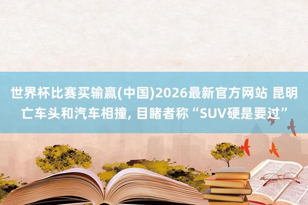 世界杯比赛买输赢(中国)2026最新官方网站 昆明亡车头和汽车相撞， 目睹者称“SUV硬是要过”