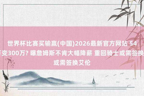 世界杯比赛买输赢(中国)2026最新官方网站 5400万变300万? 曝詹姆斯不肯大幅降薪 重回骑士或需签换艾伦