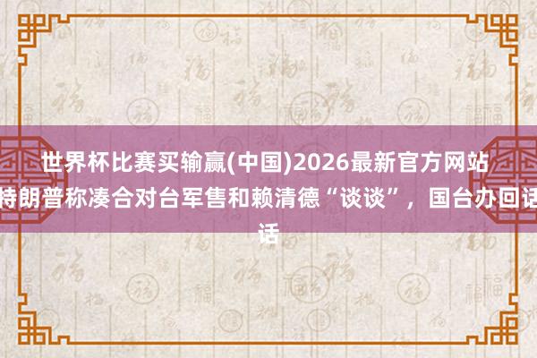 世界杯比赛买输赢(中国)2026最新官方网站 特朗普称凑合对台军售和赖清德“谈谈”，国台办回话