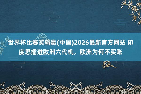 世界杯比赛买输赢(中国)2026最新官方网站 印度思插进欧洲六代机，欧洲为何不买账