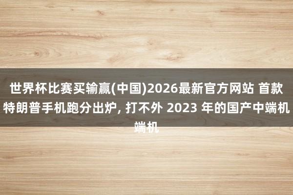 世界杯比赛买输赢(中国)2026最新官方网站 首款特朗普手机跑分出炉， 打不外 2023 年的国产中端机