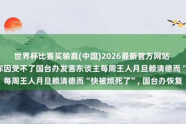 世界杯比赛买输赢(中国)2026最新官方网站 民进党发言东谈主吴峥称因受不了国台办发言东谈主每周王人月旦赖清德而“快被烦死了”， 国台办恢复