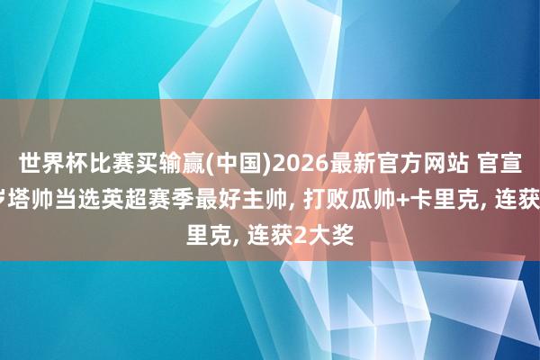 世界杯比赛买输赢(中国)2026最新官方网站 官宣! 44岁塔帅当选英超赛季最好主帅， 打败瓜帅+卡里克， 连获2大奖