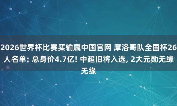 2026世界杯比赛买输赢中国官网 摩洛哥队全国杯26人名单: 总身价4.7亿! 中超旧将入选， 2大元勋无缘