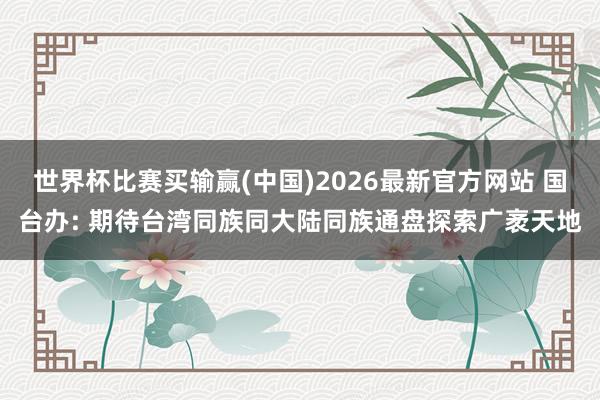 世界杯比赛买输赢(中国)2026最新官方网站 国台办: 期待台湾同族同大陆同族通盘探索广袤天地