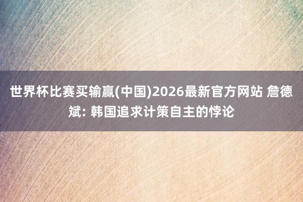 世界杯比赛买输赢(中国)2026最新官方网站 詹德斌: 韩国追求计策自主的悖论