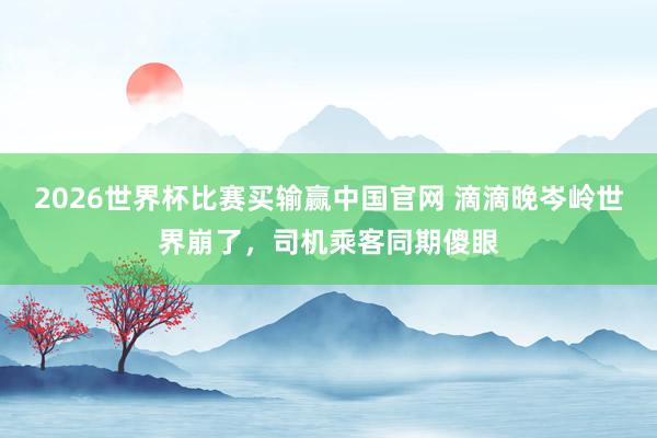 2026世界杯比赛买输赢中国官网 滴滴晚岑岭世界崩了，司机乘客同期傻眼