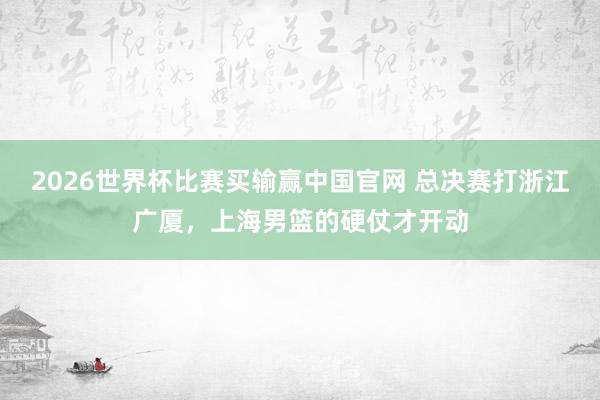 2026世界杯比赛买输赢中国官网 总决赛打浙江广厦，上海男篮的硬仗才开动