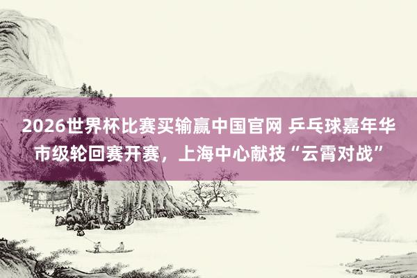 2026世界杯比赛买输赢中国官网 乒乓球嘉年华市级轮回赛开赛，上海中心献技“云霄对战”