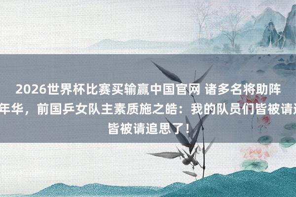 2026世界杯比赛买输赢中国官网 诸多名将助阵沪乒嘉年华，前国乒女队主素质施之皓：我的队员们皆被请追思了！