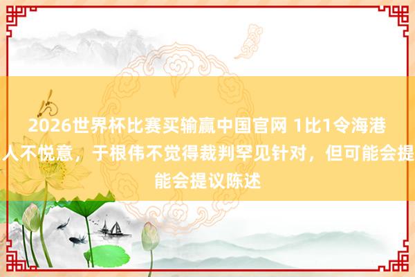 2026世界杯比赛买输赢中国官网 1比1令海港天津王人不悦意，于根伟不觉得裁判罕见针对，但可能会提议陈述