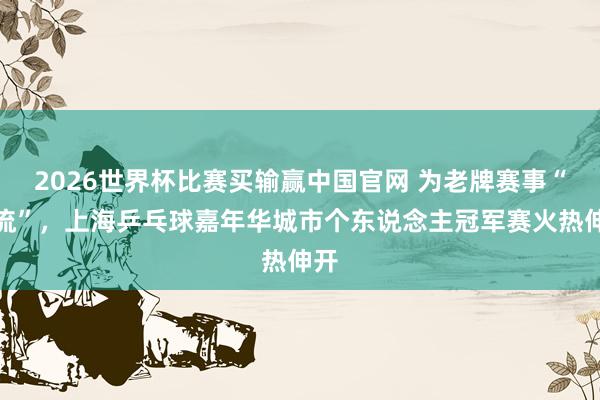 2026世界杯比赛买输赢中国官网 为老牌赛事“引流”，上海乒乓球嘉年华城市个东说念主冠军赛火热伸开