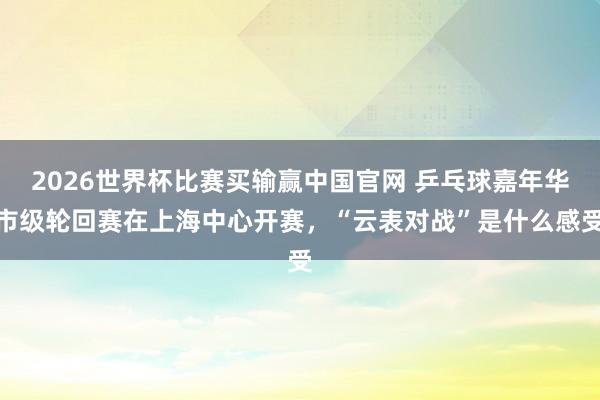 2026世界杯比赛买输赢中国官网 乒乓球嘉年华市级轮回赛在上海中心开赛，“云表对战”是什么感受