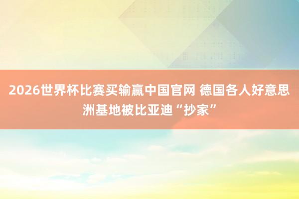 2026世界杯比赛买输赢中国官网 德国各人好意思洲基地被比亚迪“抄家”