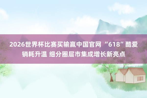2026世界杯比赛买输赢中国官网 “618”酷爱销耗升温 细分圈层市集成增长新亮点