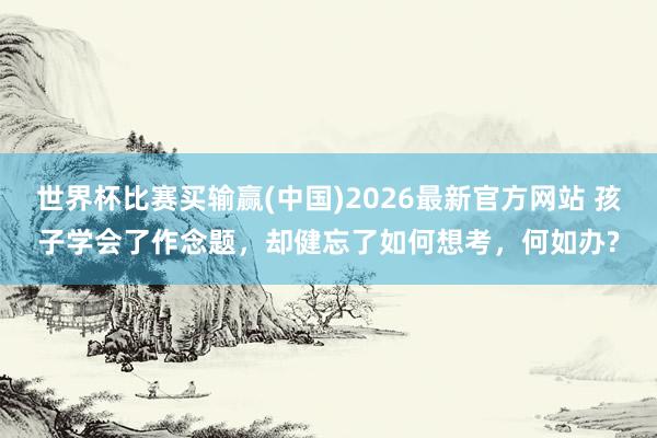 世界杯比赛买输赢(中国)2026最新官方网站 孩子学会了作念题，却健忘了如何想考，何如办?