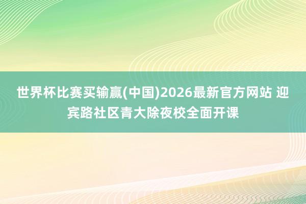世界杯比赛买输赢(中国)2026最新官方网站 迎宾路社区青大除夜校全面开课