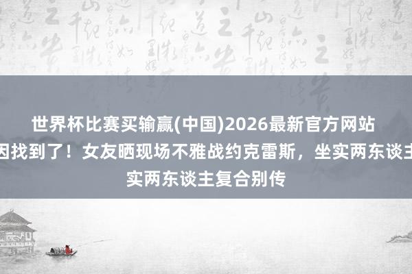 世界杯比赛买输赢(中国)2026最新官方网站 爆发的原因找到了！女友晒现场不雅战约克雷斯，坐实两东谈主复合别传