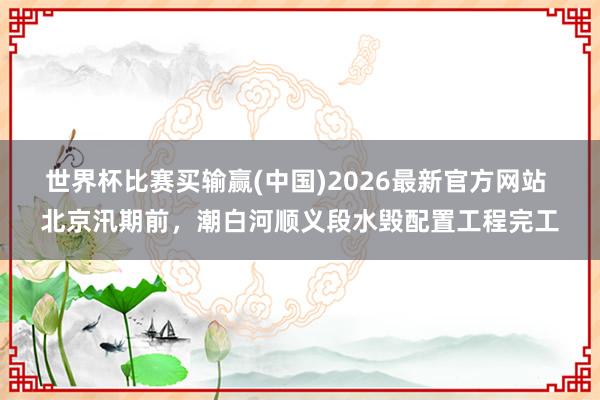 世界杯比赛买输赢(中国)2026最新官方网站 北京汛期前，潮白河顺义段水毁配置工程完工