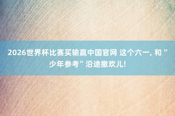 2026世界杯比赛买输赢中国官网 这个六一， 和“少年参考”沿途撒欢儿!