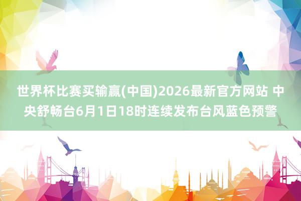 世界杯比赛买输赢(中国)2026最新官方网站 中央舒畅台6月1日18时连续发布台风蓝色预警