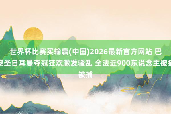 世界杯比赛买输赢(中国)2026最新官方网站 巴黎圣日耳曼夺冠狂欢激发骚乱 全法近900东说念主被捕