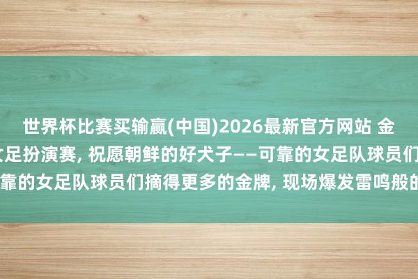 世界杯比赛买输赢(中国)2026最新官方网站 金正恩不雅看赴韩夺冠的女足扮演赛， 祝愿朝鲜的好犬子——可靠的女足队球员们摘得更多的金牌， 现场爆发雷鸣般的同意声
