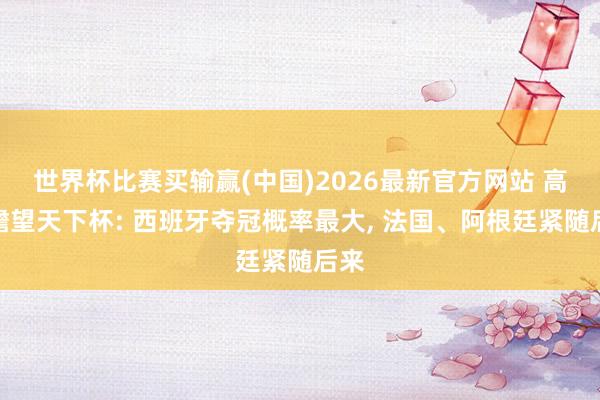 世界杯比赛买输赢(中国)2026最新官方网站 高盛瞻望天下杯: 西班牙夺冠概率最大， 法国、阿根廷紧随后来