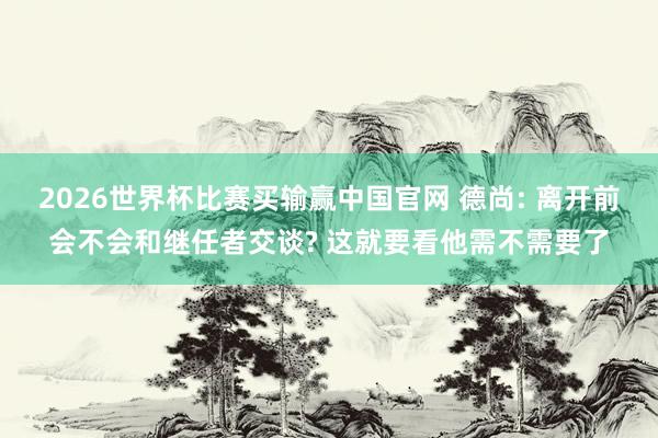2026世界杯比赛买输赢中国官网 德尚: 离开前会不会和继任者交谈? 这就要看他需不需要