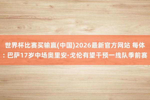 世界杯比赛买输赢(中国)2026最新官方网站 每体: 巴萨17岁中场奥里安·戈伦有望干预一线队季前赛