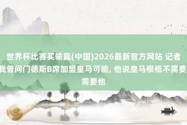 世界杯比赛买输赢(中国)2026最新官方网站 记者: 我曾问门德斯B席加盟皇马可能， 他说皇马根柢不需要他