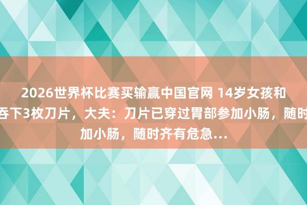 2026世界杯比赛买输赢中国官网 14岁女孩和同学吵架后吞下3枚刀片，大夫：刀片已穿过胃部参加小肠，随时齐有危急…