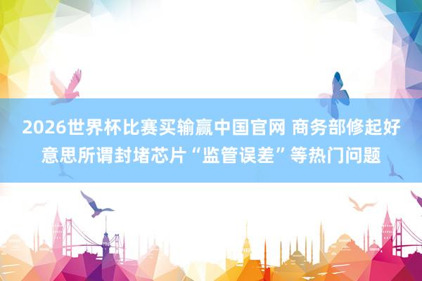 2026世界杯比赛买输赢中国官网 商务部修起好意思所谓封堵芯片“监管误差”等热门问题
