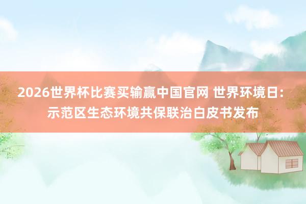 2026世界杯比赛买输赢中国官网 世界环境日: 示范区生态环境共保联治白皮书发布