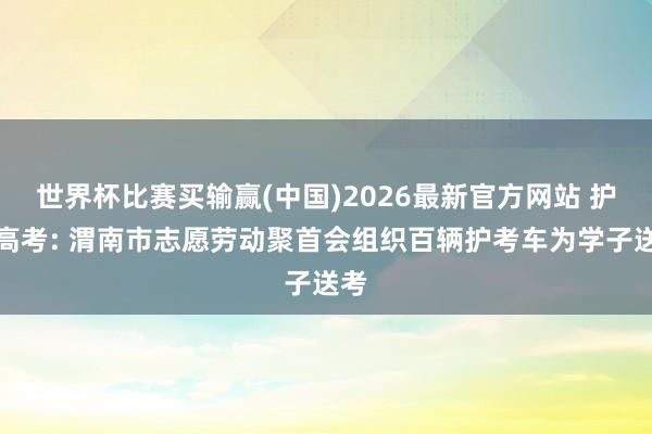 世界杯比赛买输赢(中国)2026最新官方网站 护航高考: 渭南市志愿劳动聚首会组织百辆护考车为学子送考