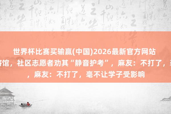 世界杯比赛买输赢(中国)2026最新官方网站 住户楼一楼有麻将馆，社区志愿者劝其“静音护考”，麻友：不打了，毫不让学子受影响