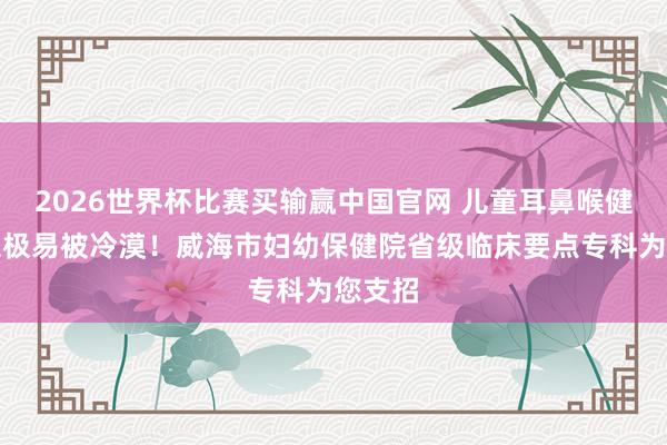2026世界杯比赛买输赢中国官网 儿童耳鼻喉健康隐患极易被冷漠！威海市妇幼保健院省级临床要点专科为您支招