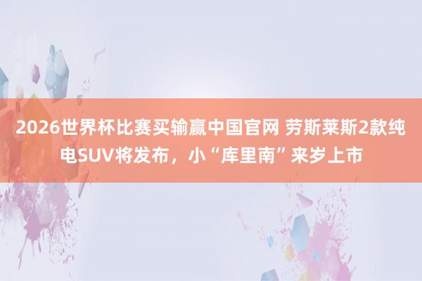 2026世界杯比赛买输赢中国官网 劳斯莱斯2款纯电SUV将发布，小“库里南”来岁上市