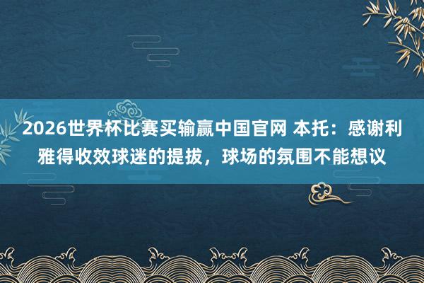 2026世界杯比赛买输赢中国官网 本托：感谢利雅得收效球迷的提拔，球场的氛围不能想议