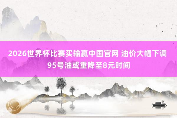 2026世界杯比赛买输赢中国官网 油价大幅下调 95号油或重降至8元时间