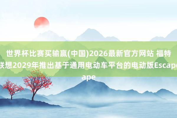 世界杯比赛买输赢(中国)2026最新官方网站 福特联想2029年推出基于通用电动车平台的电动版Escape