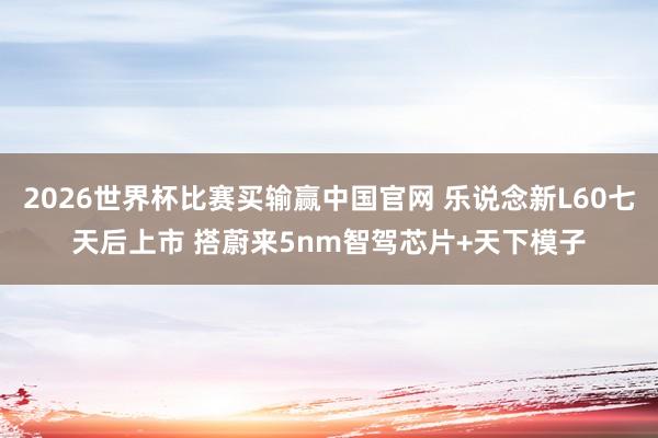 2026世界杯比赛买输赢中国官网 乐说念新L60七天后上市 搭蔚来5nm智驾芯片+天下模子